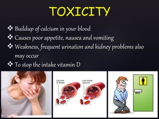  Buildup of calcium in your blood
 Causes poor appetite, nausea and vomiting
 Weakness, frequent urination and kidney problems also
may occur
 To stop the intake vitamin D
TOXICITY
 
