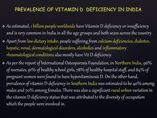  As estimated, 1 billion people worldwide have Vitamin D deficiency or insufficiency
and is very common in India in all the age groups and both sexes across the country.
 Apart from low dietary intake, people suffering from calcium deficiencies, diabetes,
hepatic, renal, dermatological disorders, alcoholics and inflammatory
rheumatological conditions also mostly have Vit D deficiency.
 As per the report of International Osteoporosis Foundation, in Northern India, 96%
of noenates, 91% of healthy school girls, 78% of healthy hospital staff, and 84% of
pregnant women were found to have hypovitaminosis D. On the other hand,
prevalence of vitamin D deficiency in Southern India was estimated to be 40% among
males and 70% among females. There was also a significant rural urban variation in
the vitamin D deficiency status that was attributed to the diversity of occupation
which the people were involved in.
PREVALENCE OF VITAMIN D DEFICIENCY IN INDIA
 