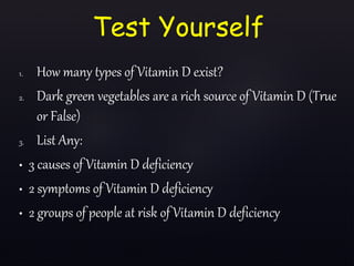 1. How many types of Vitamin D exist?
2. Dark green vegetables are a rich source of Vitamin D (True
or False)
3. List Any:
• 3 causes of Vitamin D deficiency
• 2 symptoms of Vitamin D deficiency
• 2 groups of people at risk of Vitamin D deficiency
Test Yourself
 