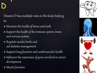 Vitamin D has multiple roles in the body helping
to:
 Maintain the health of bones and teeth
 Support the health of the immune system, brain
and nervous system
 Regulate insulin levels and
aid diabetes management
 Support lung function and cardiovascular health
 Influence the expression of genes involved in cancer
development.
 Muscle function
D
 