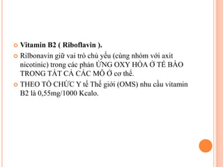 Vitamin B2 ( Riboflavin ).
 Rilbonavin giữ vai trò chủ yếu (cùng nhóm với axit
nicotinic) trong các phản ỨNG OXY HÓA Ở TẾ BÀO
TRONG TẤT CẢ CÁC MÔ Ở cơ thể.
 THEO TỔ CHỨC Y tế Thế giới (OMS) nhu cầu vitamin
B2 là 0,55mg/1000 Kcalo.


 