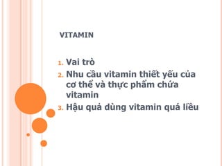 VITAMIN

1.
2.

3.

Vai trò
Nhu cầu vitamin thiết yếu của
cơ thể và thực phẩm chứa
vitamin
Hậu quả dùng vitamin quá liều

 