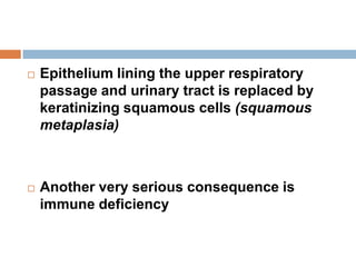  Epithelium lining the upper respiratory
passage and urinary tract is replaced by
keratinizing squamous cells (squamous
metaplasia)
 Another very serious consequence is
immune deficiency
 