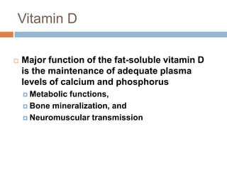 Vitamin D
 Major function of the fat-soluble vitamin D
is the maintenance of adequate plasma
levels of calcium and phosphorus
 Metabolic functions,
 Bone mineralization, and
 Neuromuscular transmission
 