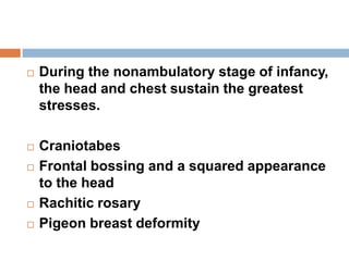  During the nonambulatory stage of infancy,
the head and chest sustain the greatest
stresses.
 Craniotabes
 Frontal bossing and a squared appearance
to the head
 Rachitic rosary
 Pigeon breast deformity
 