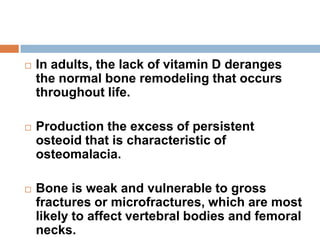 In adults, the lack of vitamin D deranges
the normal bone remodeling that occurs
throughout life.
 Production the excess of persistent
osteoid that is characteristic of
osteomalacia.
 Bone is weak and vulnerable to gross
fractures or microfractures, which are most
likely to affect vertebral bodies and femoral
necks.
 