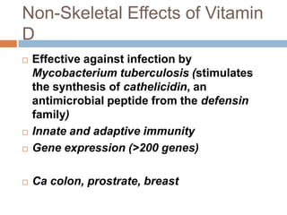 Non-Skeletal Effects of Vitamin
D
 Effective against infection by
Mycobacterium tuberculosis (stimulates
the synthesis of cathelicidin, an
antimicrobial peptide from the defensin
family)
 Innate and adaptive immunity
 Gene expression (>200 genes)
 Ca colon, prostrate, breast
 