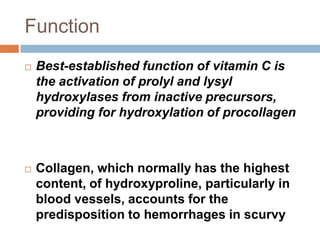 Function
 Best-established function of vitamin C is
the activation of prolyl and lysyl
hydroxylases from inactive precursors,
providing for hydroxylation of procollagen
 Collagen, which normally has the highest
content, of hydroxyproline, particularly in
blood vessels, accounts for the
predisposition to hemorrhages in scurvy
 