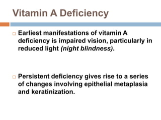 Vitamin A Deficiency
 Earliest manifestations of vitamin A
deficiency is impaired vision, particularly in
reduced light (night blindness).
 Persistent deficiency gives rise to a series
of changes involving epithelial metaplasia
and keratinization.
 