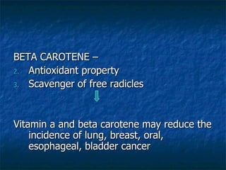 BETA CAROTENE –  Antioxidant property Scavenger of free radicles Vitamin a and beta carotene may reduce the incidence of lung, breast, oral, esophageal, bladder cancer 