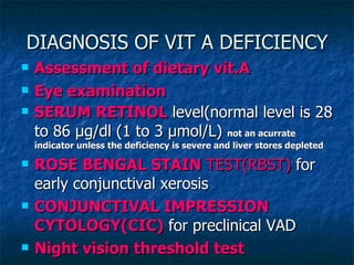 DIAGNOSIS OF VIT A DEFICIENCY Assessment of dietary vit.A Eye examination SERUM RETINOL  level(normal level is 28 to 86 μg/dl (1 to 3 µmol/L)  not an acurrate indicator unless the deficiency is severe and liver stores depleted ROSE BENGAL STAIN  TEST(RBST)  for early conjunctival xerosis CONJUNCTIVAL IMPRESSION CYTOLOGY(CIC)  for preclinical VAD Night vision threshold test 