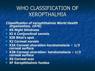 WHO CLASSIFICATION OF XEROPTHALMIA CIassification of xerophthalmia World Health Organization, 1976) XS Night blindness XI A Conjunctival xerosis XIB Bitot’s spot X2 Corneal xerosis X3A Corneal ulceration-keratomalacia  >  1/3 corneal surface X3B Corneal ulceration- keratomalacia  <  1/3   corneal surface XS Corneal scar XF Xerophthalmic fundus 