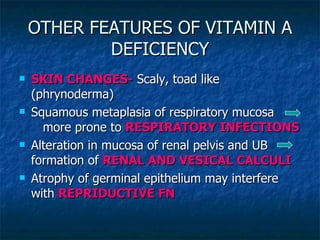 OTHER FEATURES OF VITAMIN A DEFICIENCY SKIN CHANGES-  Scaly, toad like (phrynoderma) Squamous metaplasia of respiratory mucosa  more prone to  RESPIRATORY INFECTIONS Alteration in mucosa of renal pelvis and UB  formation of  RENAL AND VESICAL CALCULI Atrophy of germinal epithelium may interfere with  REPRIDUCTIVE FN 
