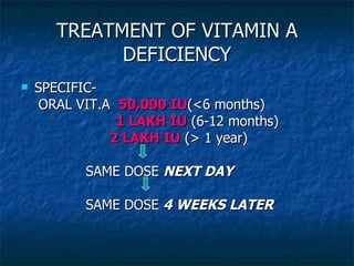 TREATMENT OF VITAMIN A DEFICIENCY SPECIFIC-  ORAL VIT.A  50,000 IU (<6 months) 1 LAKH IU  (6-12 months) 2 LAKH IU  (> 1 year) SAME DOSE  NEXT DAY SAME DOSE  4 WEEKS LATER 