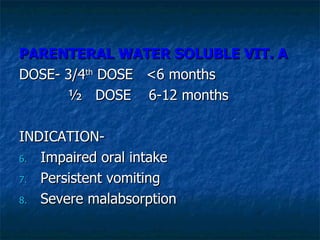 PARENTERAL WATER SOLUBLE VIT. A  DOSE- 3/4 th  DOSE  <6 months ½  DOSE  6-12 months INDICATION-  Impaired oral intake Persistent vomiting Severe malabsorption 