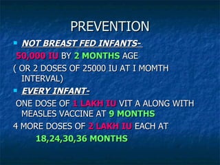 PREVENTION NOT BREAST FED INFANTS-  50,000 IU  BY  2 MONTHS  AGE ( OR 2 DOSES OF 25000 IU AT I MOMTH INTERVAL) EVERY INFANT-   ONE DOSE OF  1 LAKH IU  VIT A ALONG WITH MEASLES VACCINE AT  9 MONTHS 4 MORE DOSES OF  2 LAKH IU  EACH AT  18,24,30,36 MONTHS 
