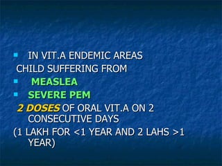 IN VIT.A ENDEMIC AREAS CHILD SUFFERING FROM  MEASLEA SEVERE PEM 2 DOSES  OF ORAL VIT.A ON 2 CONSECUTIVE DAYS (1 LAKH FOR <1 YEAR AND 2 LAHS >1 YEAR) 