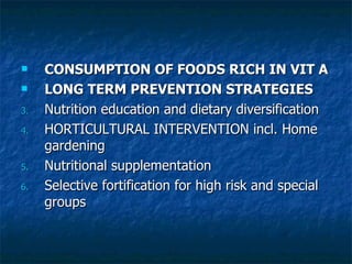 CONSUMPTION OF FOODS RICH IN VIT A  LONG TERM PREVENTION STRATEGIES Nutrition education and dietary diversification HORTICULTURAL INTERVENTION incl. Home gardening Nutritional supplementation Selective fortification for high risk and special groups 