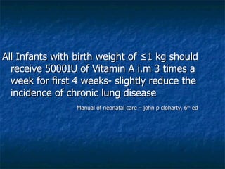 All Infants with birth weight of ≤1 kg should receive 5000IU of Vitamin A i.m 3 times a week for first 4 weeks- slightly reduce the incidence of chronic lung disease Manual of neonatal care – john p cloharty, 6 th  ed  