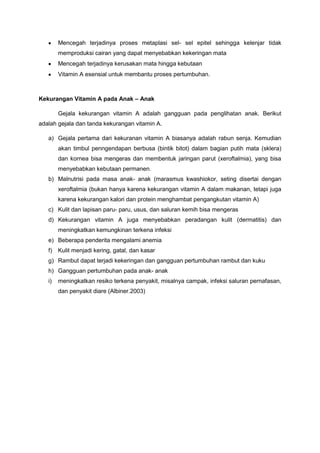 Mencegah terjadinya proses metaplasi sel- sel epitel sehingga kelenjar tidak
memproduksi cairan yang dapat menyebabkan kekeringan mata
Mencegah terjadinya kerusakan mata hingga kebutaan
Vitamin A esensial untuk membantu proses pertumbuhan.

Kekurangan Vitamin A pada Anak – Anak
Gejala kekurangan vitamin A adalah gangguan pada penglihatan anak. Berikut
adalah gejala dan tanda kekurangan vitamin A.
a) Gejala pertama dari kekuranan vitamin A biasanya adalah rabun senja. Kemudian
akan timbul penngendapan berbusa (bintik bitot) dalam bagian putih mata (sklera)
dan kornea bisa mengeras dan membentuk jaringan parut (xeroftalmia), yang bisa
menyebabkan kebutaan permanen.
b) Malnutrisi pada masa anak- anak (marasmus kwashiokor, seting disertai dengan
xeroftalmia (bukan hanya karena kekurangan vitamin A dalam makanan, tetapi juga
karena kekurangan kalori dan protein menghambat pengangkutan vitamin A)
c) Kulit dan lapisan paru- paru, usus, dan saluran kemih bisa mengeras
d) Kekurangan vitamin A juga menyebabkan peradangan kulit (dermatitis) dan
meningkatkan kemungkinan terkena infeksi
e) Beberapa penderita mengalami anemia
f)

Kulit menjadi kering, gatal, dan kasar

g) Rambut dapat terjadi kekeringan dan gangguan pertumbuhan rambut dan kuku
h) Gangguan pertumbuhan pada anak- anak
i)

meningkatkan resiko terkena penyakit, misalnya campak, infeksi saluran pernafasan,
dan penyakit diare (Albiner.2003)

 