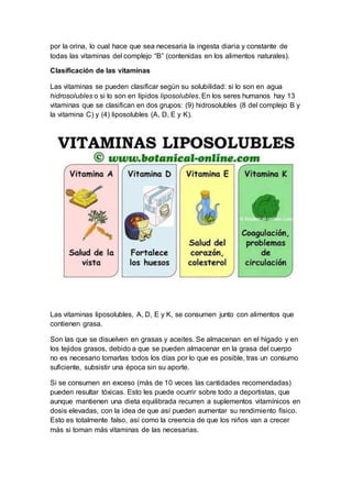 por la orina, lo cual hace que sea necesaria la ingesta diaria y constante de 
todas las vitaminas del complejo “B” (contenidas en los alimentos naturales). 
Clasificación de las vitaminas 
Las vitaminas se pueden clasificar según su solubilidad: si lo son en agua 
hidrosolubles o si lo son en lípidos liposolubles. En los seres humanos hay 13 
vitaminas que se clasifican en dos grupos: (9) hidrosolubles (8 del complejo B y 
la vitamina C) y (4) liposolubles (A, D, E y K). 
Las vitaminas liposolubles, A, D, E y K, se consumen junto con alimentos que 
contienen grasa. 
Son las que se disuelven en grasas y aceites. Se almacenan en el hígado y en 
los tejidos grasos, debido a que se pueden almacenar en la grasa del cuerpo 
no es necesario tomarlas todos los días por lo que es posible, tras un consumo 
suficiente, subsistir una época sin su aporte. 
Si se consumen en exceso (más de 10 veces las cantidades recomendadas) 
pueden resultar tóxicas. Esto les puede ocurrir sobre todo a deportistas, que 
aunque mantienen una dieta equilibrada recurren a suplementos vitamínicos en 
dosis elevadas, con la idea de que así pueden aumentar su rendimiento físico. 
Esto es totalmente falso, así como la creencia de que los niños van a crecer 
más si toman más vitaminas de las necesarias. 
 