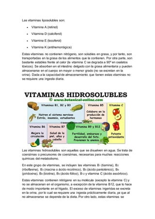 Las vitaminas liposolubles son: 
 Vitamina A (retinol) 
 Vitamina D (calciferol) 
 Vitamina E (tocoferol) 
 Vitamina K (antihemorrágica) 
Estas vitaminas no contienen nitrógeno, son solubles en grasa, y por tanto, son 
transportadas en la grasa de los alimentos que la contienen. Por otra parte, son 
bastante estables frente al calor (la vitamina C se degrada a 90º en oxalatos 
tóxicos). Se absorben en el intestino delgado con la grasa alimentaria y pueden 
almacenarse en el cuerpo en mayor o menor grado (no se excretan en la 
orina). Dada a la capacidad de almacenamiento que tienen estas vitaminas no 
se requiere una ingesta diaria. 
Las vitaminas hidrosolubles son aquellas que se disuelven en agua. Se trata de 
coenzimas o precursores de coenzimas, necesarias para muchas reacciones 
químicas del metabolismo. 
En este grupo de vitaminas, se incluyen las vitaminas B1 (tiamina), B2 
(riboflavina), B3 (niacina o ácido nicotínico), B5 (ácido pantoténico), B6 
(piridoxina), B8 (biotina), B9 (ácido fólico), B12 y vitamina C (ácido ascórbico). 
Estas vitaminas contienen nitrógeno en su molécula (excepto la vitamina C) y 
no se almacenan en el organismo, a excepción de la vitamina B12, que lo hace 
de modo importante en el hígado. El exceso de vitaminas ingeridas se excreta 
en la orina, por lo cual se requiere una ingesta prácticamente diaria, ya que al 
no almacenarse se depende de la dieta. Por otro lado, estas vitaminas se 
 
