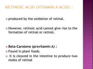  produced by the oxidation of retinal.
 However, retinoic acid cannot give rise to the
formation of retinal or retinol.
 Beta-Carotene (provitamin A) :
 Found in plant foods.
 lt is cleaved in the intestine to produce two
moles of retinal
 