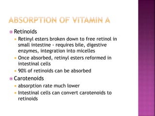  Retinoids
 Retinyl esters broken down to free retinol in
small intestine - requires bile, digestive
enzymes, integration into micelles
 Once absorbed, retinyl esters reformed in
intestinal cells
 90% of retinoids can be absorbed
 Carotenoids
 absorption rate much lower
 Intestinal cells can convert carotenoids to
retinoids
 