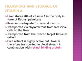  Liver stores 90% of vitamin A in the body in
form of Retinyl palmitate
 Reserve is adequate for several months
 Transported via chylomicrons from intestinal
cells to the liver
 Transported from the liver to target tissue as
retinol
 Free retinol is highly active but toxic &
therefore transported in blood stream in
combination with retinol binding protein
 