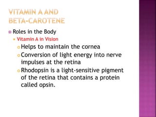  Roles in the Body
 Vitamin A in Vision
 Helps to maintain the cornea
 Conversion of light energy into nerve
impulses at the retina
 Rhodopsin is a light-sensitive pigment
of the retina that contains a protein
called opsin.
 