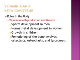  Roles in the Body
 Vitamin A in Reproduction and Growth
 Sperm development in men
 Normal fetal development in women
 Growth in children
 Remodeling of the bone involves
osteclasts, osteoblasts, and lysosomes.
 