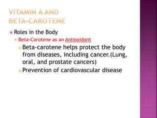  Roles in the Body
 Beta-Carotene as an Antioxidant
 Beta-carotene helps protect the body
from diseases, including cancer.(Lung,
oral, and prostate cancers)
 Prevention of cardiovascular disease
 
