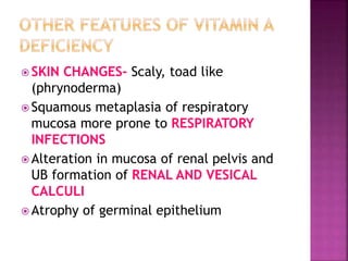  SKIN CHANGES- Scaly, toad like
(phrynoderma)
 Squamous metaplasia of respiratory
mucosa more prone to RESPIRATORY
INFECTIONS
 Alteration in mucosa of renal pelvis and
UB formation of RENAL AND VESICAL
CALCULI
 Atrophy of germinal epithelium
 