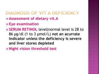  Assessment of dietary vit.A
 Eye examination
 SERUM RETINOL level(normal level is 28 to
86 μg/dl (1 to 3 µmol/L) not an acurrate
indicator unless the deficiency is severe
and liver stores depleted
 Night vision threshold test
 