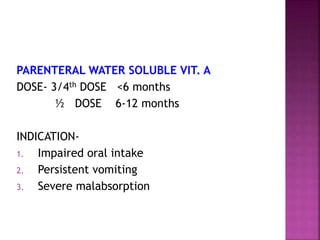 PARENTERAL WATER SOLUBLE VIT. A
DOSE- 3/4th DOSE <6 months
½ DOSE 6-12 months
INDICATION-
1. Impaired oral intake
2. Persistent vomiting
3. Severe malabsorption
 