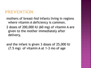 mothers of breast-fed infants living in regions
where vitamin A deficiency is common.
2 doses of 200,000 IU (60 mg) of vitamin A are
given to the mother immediately after
delivery,
and the infant is given 3 doses of 25,000 IU
(7.5 mg) of vitamin A at 1-3 mo of age
 