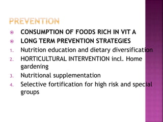  CONSUMPTION OF FOODS RICH IN VIT A
 LONG TERM PREVENTION STRATEGIES
1. Nutrition education and dietary diversification
2. HORTICULTURAL INTERVENTION incl. Home
gardening
3. Nutritional supplementation
4. Selective fortification for high risk and special
groups
 