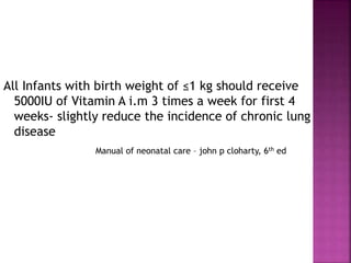 All Infants with birth weight of ≤1 kg should receive
5000IU of Vitamin A i.m 3 times a week for first 4
weeks- slightly reduce the incidence of chronic lung
disease
Manual of neonatal care – john p cloharty, 6th ed
 