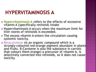  Hypervitaminosis A refers to the effects of excessive
vitamin A )specifically retinoid) intake
 Hypervitaminosis A occurs when the maximum limit for
liver stores of retinoids is exceeded.
 The excess vitamin A enters the circulation causing
systemic toxicity.
 Betacarotene (is an organic compound which is a
strongly-coloured red-orange pigment abundant in plants
and fruits. β-Carotene is also the substance in carrots
that colours them orange) a precursor of vitamin A, is
selectively converted into retinoids, so it does not cause
toxicity.
 