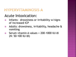 Acute Intoxication:
 Infants: drowsiness or irritability w/signs
of increased ICP
 Adults: drowsiness, irritability, headache &
vomiting
 Serum vitamin A values = 200-1000 IU/dl
(N: 50-100 IU/dl)
 