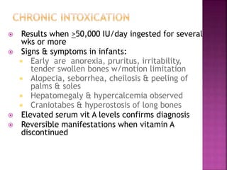  Results when >50,000 IU/day ingested for several
wks or more
 Signs & symptoms in infants:
 Early are anorexia, pruritus, irritability,
tender swollen bones w/motion limitation
 Alopecia, seborrhea, cheilosis & peeling of
palms & soles
 Hepatomegaly & hypercalcemia observed
 Craniotabes & hyperostosis of long bones
 Elevated serum vit A levels confirms diagnosis
 Reversible manifestations when vitamin A
discontinued
 