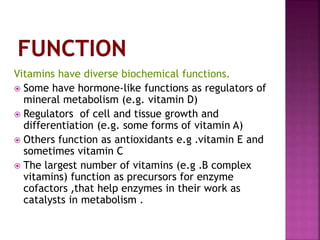 Vitamins have diverse biochemical functions.
 Some have hormone-like functions as regulators of
mineral metabolism (e.g. vitamin D)
 Regulators of cell and tissue growth and
differentiation (e.g. some forms of vitamin A)
 Others function as antioxidants e.g .vitamin E and
sometimes vitamin C
 The largest number of vitamins (e.g .B complex
vitamins) function as precursors for enzyme
cofactors ,that help enzymes in their work as
catalysts in metabolism .
 