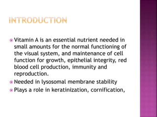  Vitamin A is an essential nutrient needed in
small amounts for the normal functioning of
the visual system, and maintenance of cell
function for growth, epithelial integrity, red
blood cell production, immunity and
reproduction.
 Needed in lysosomal membrane stability
 Plays a role in keratinization, cornification,
 