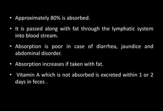 • Approximately 80% is absorbed.
• It is passed along with fat through the lymphatic system
into blood stream.
• Absorption is poor in case of diarrhea, jaundice and
abdominal disorder.
• Absorption increases if taken with fat.
• Vitamin A which is not absorbed is excreted within 1 or 2
days in feces .
 