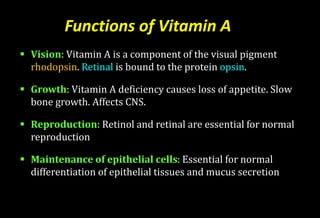 Functions of Vitamin A
 Vision: Vitamin A is a component of the visual pigment
rhodopsin. Retinal is bound to the protein opsin.
 Growth: Vitamin A deficiency causes loss of appetite. Slow
bone growth. Affects CNS.
 Reproduction: Retinol and retinal are essential for normal
reproduction
 Maintenance of epithelial cells: Essential for normal
differentiation of epithelial tissues and mucus secretion
 