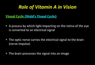 Role of Vitamin A in Vision
Visual Cycle (Wald’s Visual Cycle)
 A process by which light impacting on the retina of the eye
is converted to an electrical signal
 The optic nerve carries the electrical signal to the brain
(nerve impulse)
 The brain processes the signal into an image
 