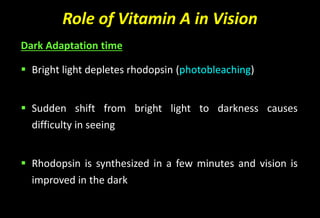 Role of Vitamin A in Vision
Dark Adaptation time
 Bright light depletes rhodopsin (photobleaching)
 Sudden shift from bright light to darkness causes
difficulty in seeing
 Rhodopsin is synthesized in a few minutes and vision is
improved in the dark
 