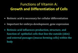 Functions of Vitamin A:
Growth and Differentiation of Cells
• Retinoic acid is necessary for cellular differentiation
• Important for embryo development, gene expression
• Retinoic acid influences production, structure, and
function of epithelial cells that line the outside (skin)
and external passages (mucus forming cells) within the
body
 