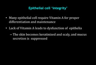 Epithelial cell ‘integrity’
• Many epithelial cell require Vitamin A for proper
differentiation and maintenance
• Lack of Vitamin A leads to dysfunction of epithelia
– The skin becomes keratinized and scaly, and mucus
secretion is suppressed
 