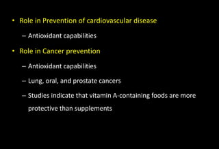• Role in Prevention of cardiovascular disease
– Antioxidant capabilities
• Role in Cancer prevention
– Antioxidant capabilities
– Lung, oral, and prostate cancers
– Studies indicate that vitamin A-containing foods are more
protective than supplements
 